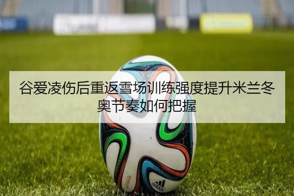 谷爱凌伤后重返雪场训练强度提升米兰冬奥节奏如何把握